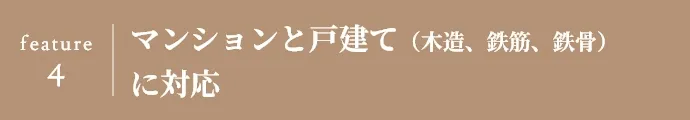 feature 4 マンションと戸建て（木造、鉄筋、鉄骨） に対応